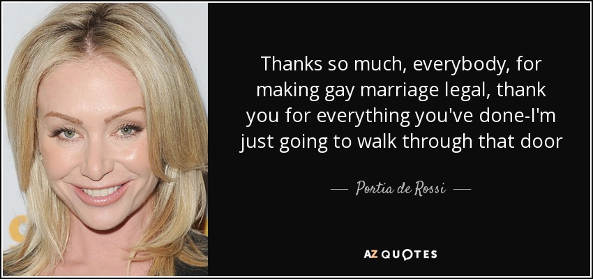 Thanks so much, everybody, for making gay marriage legal, thank you for everything you've done-I'm just going to walk through that door - Portia de Rossi