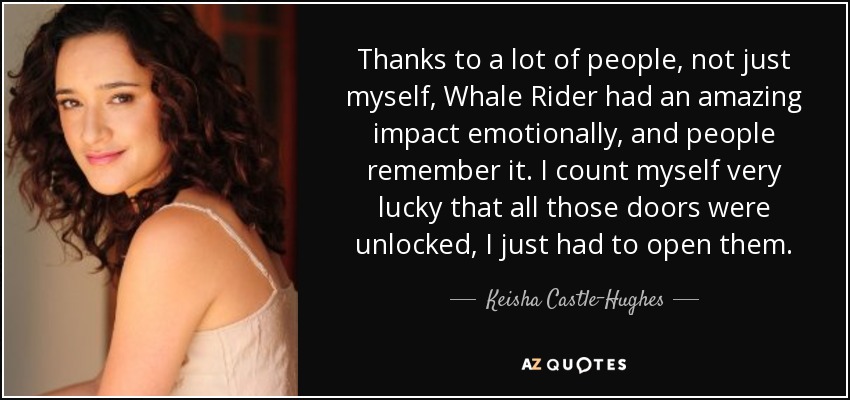 Thanks to a lot of people, not just myself, Whale Rider had an amazing impact emotionally, and people remember it. I count myself very lucky that all those doors were unlocked, I just had to open them. - Keisha Castle-Hughes