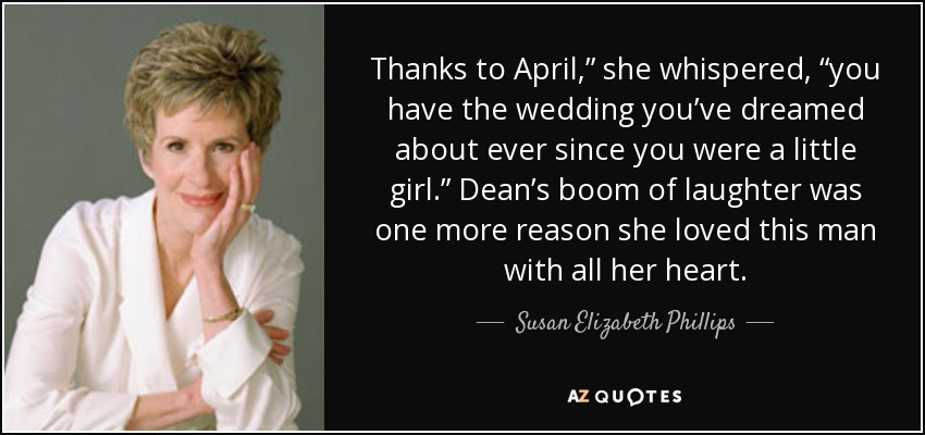 Thanks to April,” she whispered, “you have the wedding you’ve dreamed about ever since you were a little girl.” Dean’s boom of laughter was one more reason she loved this man with all her heart. - Susan Elizabeth Phillips
