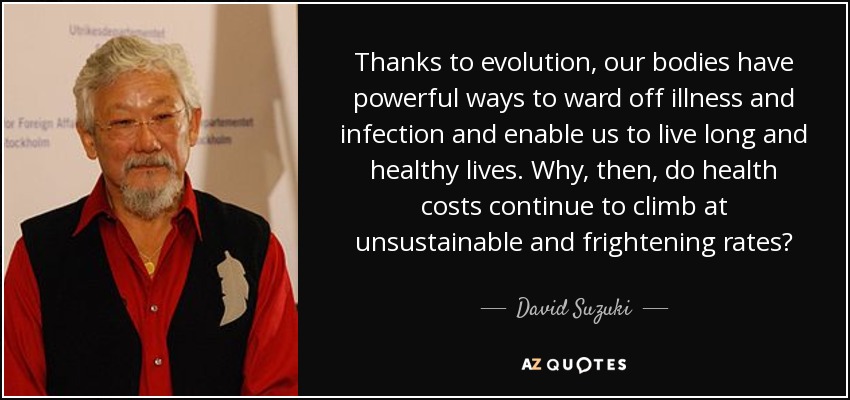 Thanks to evolution, our bodies have powerful ways to ward off illness and infection and enable us to live long and healthy lives. Why, then, do health costs continue to climb at unsustainable and frightening rates? - David Suzuki