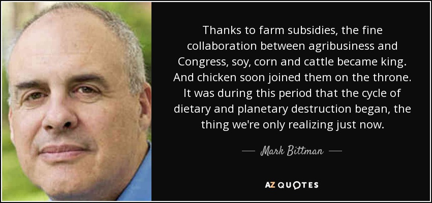 Thanks to farm subsidies, the fine collaboration between agribusiness and Congress, soy, corn and cattle became king. And chicken soon joined them on the throne. It was during this period that the cycle of dietary and planetary destruction began, the thing we're only realizing just now. - Mark Bittman