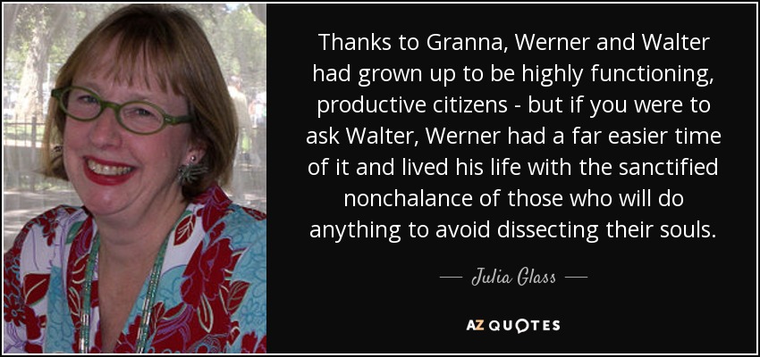 Thanks to Granna, Werner and Walter had grown up to be highly functioning, productive citizens - but if you were to ask Walter, Werner had a far easier time of it and lived his life with the sanctified nonchalance of those who will do anything to avoid dissecting their souls. - Julia Glass