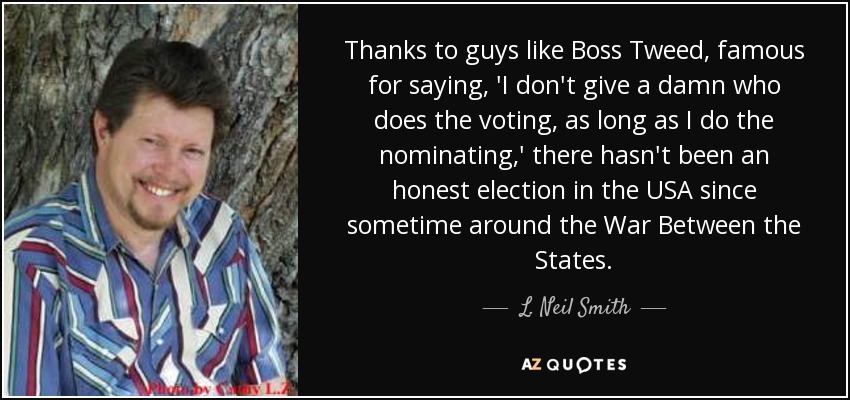Thanks to guys like Boss Tweed, famous for saying, 'I don't give a damn who does the voting, as long as I do the nominating,' there hasn't been an honest election in the USA since sometime around the War Between the States. - L. Neil Smith