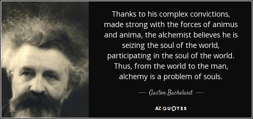 Thanks to his complex convictions, made strong with the forces of animus and anima, the alchemist believes he is seizing the soul of the world, participating in the soul of the world. Thus, from the world to the man, alchemy is a problem of souls. - Gaston Bachelard