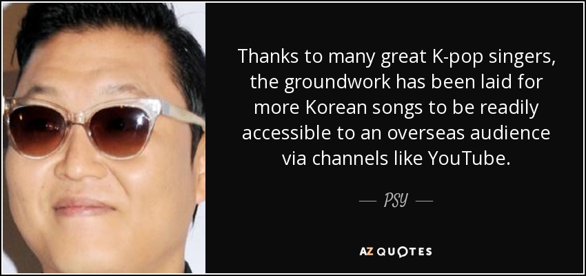 Thanks to many great K-pop singers, the groundwork has been laid for more Korean songs to be readily accessible to an overseas audience via channels like YouTube. - PSY