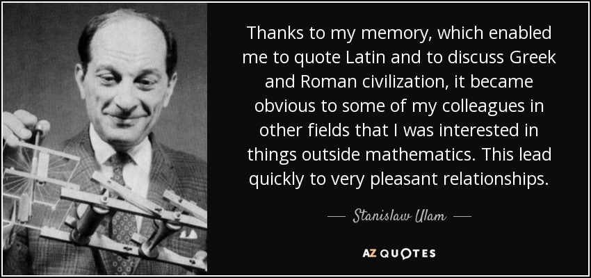 Thanks to my memory, which enabled me to quote Latin and to discuss Greek and Roman civilization, it became obvious to some of my colleagues in other fields that I was interested in things outside mathematics. This lead quickly to very pleasant relationships. - Stanislaw Ulam