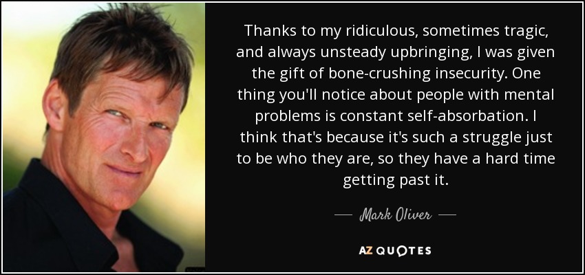 Thanks to my ridiculous, sometimes tragic, and always unsteady upbringing, I was given the gift of bone-crushing insecurity. One thing you'll notice about people with mental problems is constant self-absorbation. I think that's because it's such a struggle just to be who they are, so they have a hard time getting past it. - Mark Oliver