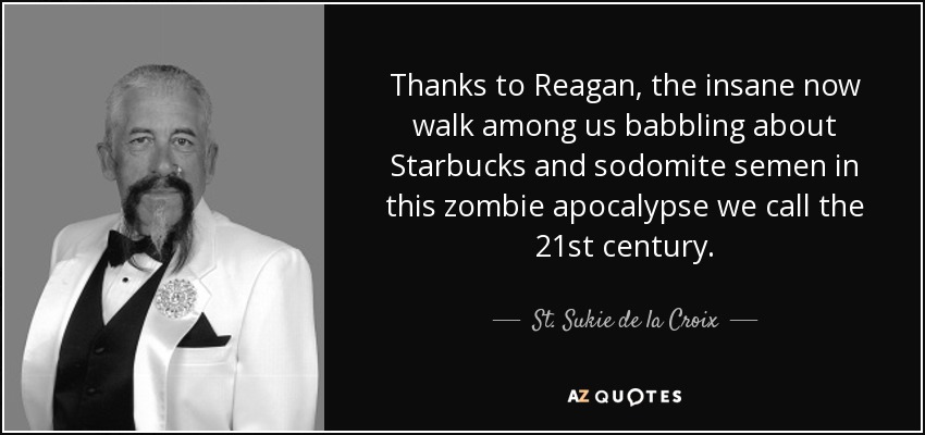 Thanks to Reagan, the insane now walk among us babbling about Starbucks and sodomite semen in this zombie apocalypse we call the 21st century. - St. Sukie de la Croix