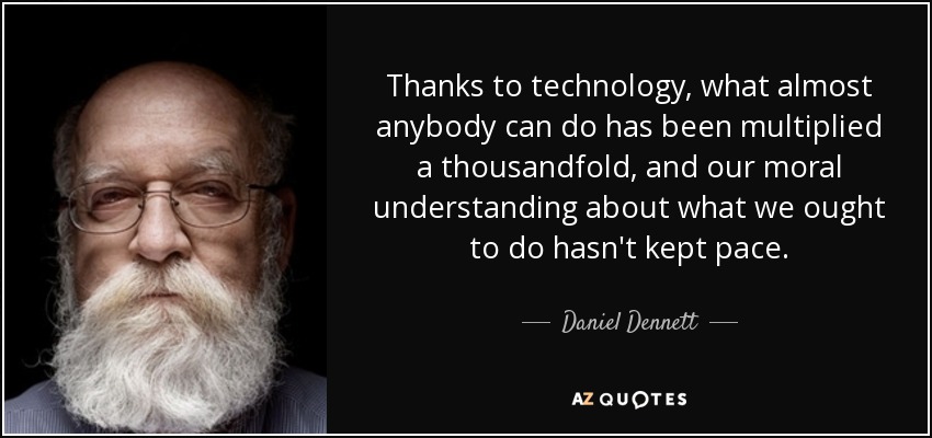 Thanks to technology, what almost anybody can do has been multiplied a thousandfold, and our moral understanding about what we ought to do hasn't kept pace. - Daniel Dennett