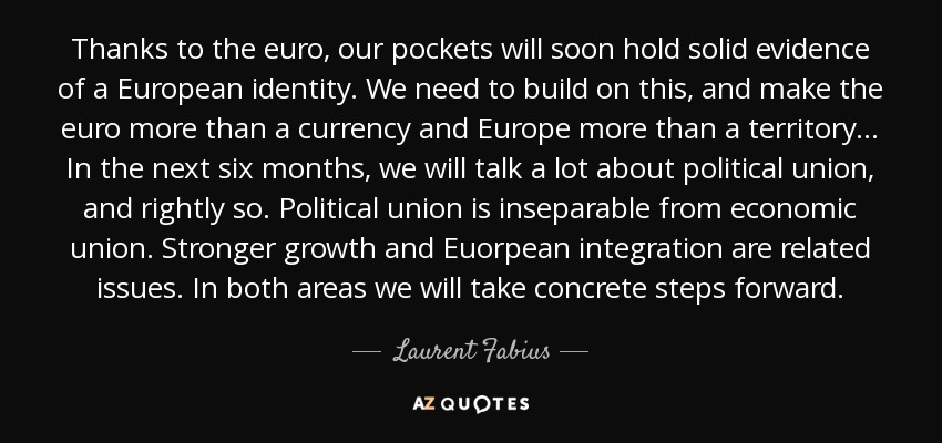 Thanks to the euro, our pockets will soon hold solid evidence of a European identity. We need to build on this, and make the euro more than a currency and Europe more than a territory... In the next six months, we will talk a lot about political union, and rightly so. Political union is inseparable from economic union. Stronger growth and Euorpean integration are related issues. In both areas we will take concrete steps forward. - Laurent Fabius