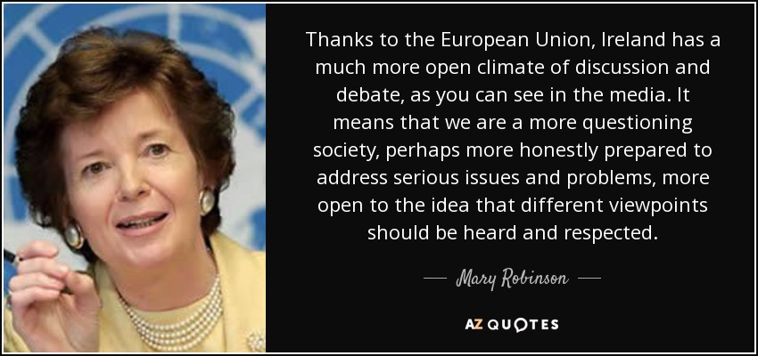 Thanks to the European Union, Ireland has a much more open climate of discussion and debate, as you can see in the media. It means that we are a more questioning society, perhaps more honestly prepared to address serious issues and problems, more open to the idea that different viewpoints should be heard and respected. - Mary Robinson