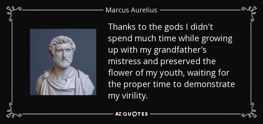 Thanks to the gods I didn't spend much time while growing up with my grandfather's mistress and preserved the flower of my youth, waiting for the proper time to demonstrate my virility. - Marcus Aurelius