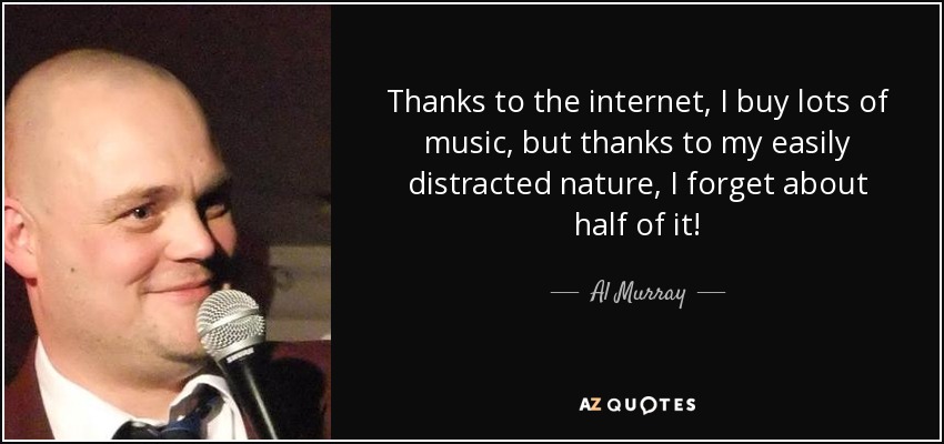 Thanks to the internet, I buy lots of music, but thanks to my easily distracted nature, I forget about half of it! - Al Murray
