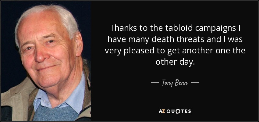 Thanks to the tabloid campaigns I have many death threats and I was very pleased to get another one the other day. - Tony Benn