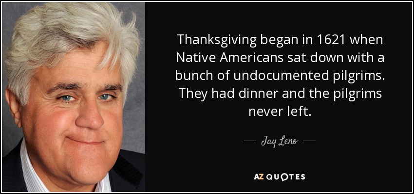 Thanksgiving began in 1621 when Native Americans sat down with a bunch of undocumented pilgrims. They had dinner and the pilgrims never left. - Jay Leno