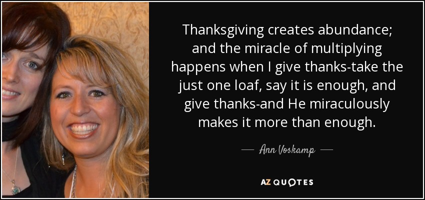 Thanksgiving creates abundance; and the miracle of multiplying happens when I give thanks-take the just one loaf, say it is enough, and give thanks-and He miraculously makes it more than enough. - Ann Voskamp