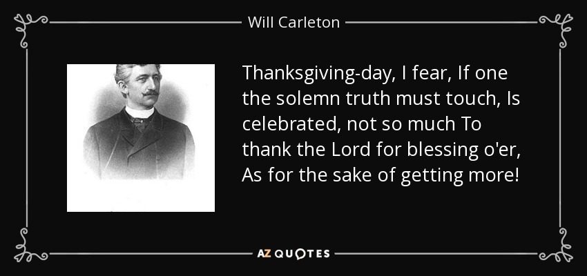 Thanksgiving-day, I fear, If one the solemn truth must touch, Is celebrated, not so much To thank the Lord for blessing o'er, As for the sake of getting more! - Will Carleton