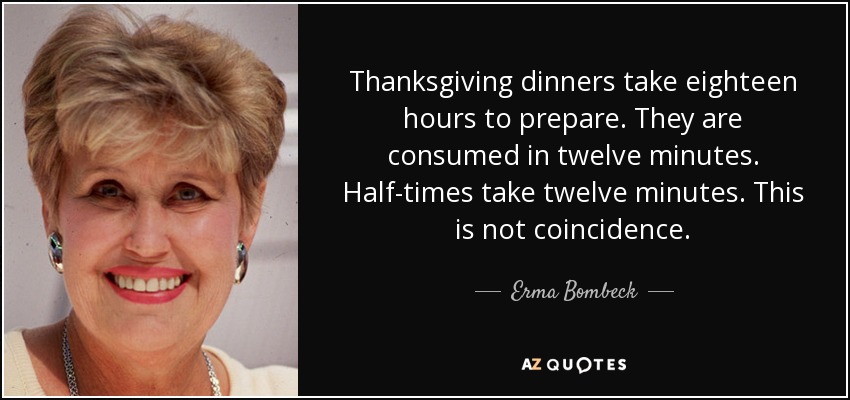 Thanksgiving dinners take eighteen hours to prepare. They are consumed in twelve minutes. Half-times take twelve minutes. This is not coincidence. - Erma Bombeck