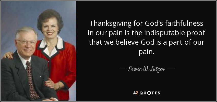 Thanksgiving for God’s faithfulness in our pain is the indisputable proof that we believe God is a part of our pain. - Erwin W. Lutzer