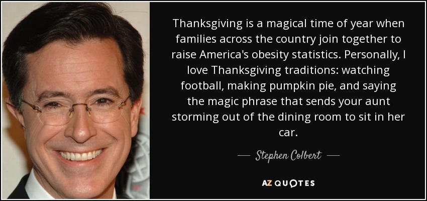 Thanksgiving is a magical time of year when families across the country join together to raise America's obesity statistics. Personally, I love Thanksgiving traditions: watching football, making pumpkin pie, and saying the magic phrase that sends your aunt storming out of the dining room to sit in her car. - Stephen Colbert