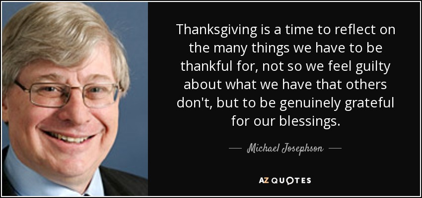 Thanksgiving is a time to reflect on the many things we have to be thankful for, not so we feel guilty about what we have that others don't, but to be genuinely grateful for our blessings. - Michael Josephson