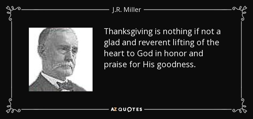 Thanksgiving is nothing if not a glad and reverent lifting of the heart to God in honor and praise for His goodness. - J.R. Miller