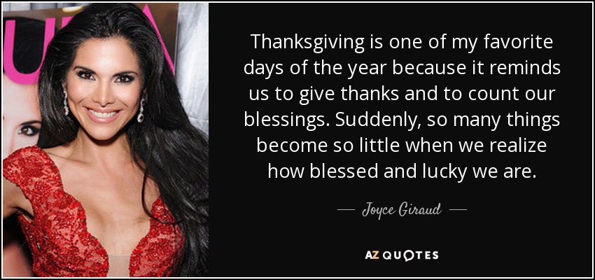 Thanksgiving is one of my favorite days of the year because it reminds us to give thanks and to count our blessings. Suddenly, so many things become so little when we realize how blessed and lucky we are. - Joyce Giraud