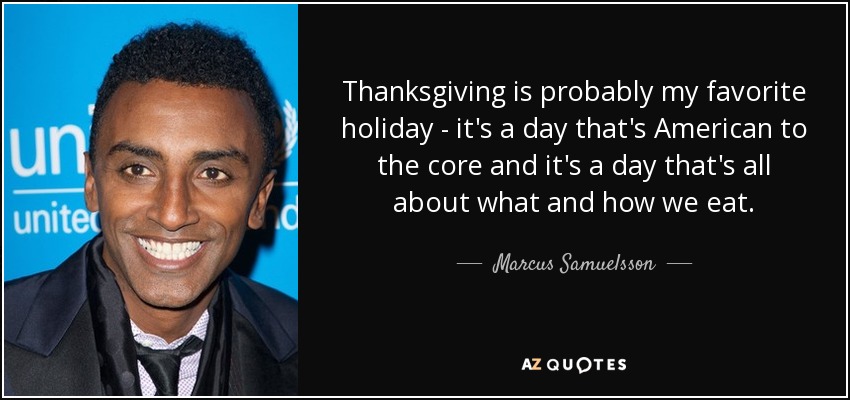 Thanksgiving is probably my favorite holiday - it's a day that's American to the core and it's a day that's all about what and how we eat. - Marcus Samuelsson