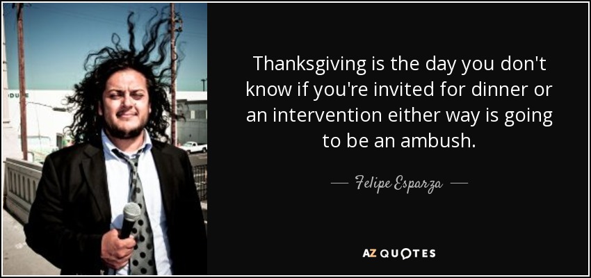Thanksgiving is the day you don't know if you're invited for dinner or an intervention either way is going to be an ambush. - Felipe Esparza