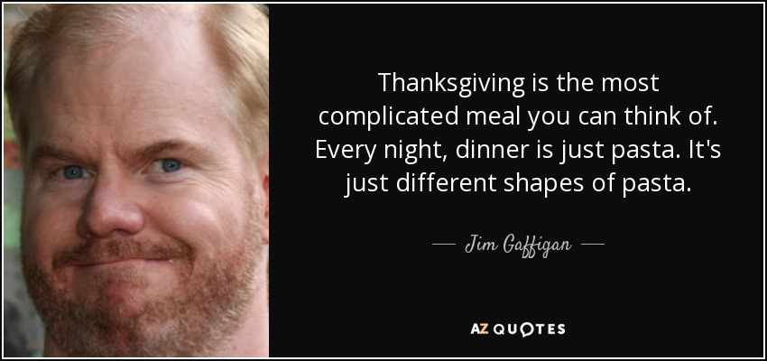 Thanksgiving is the most complicated meal you can think of. Every night, dinner is just pasta. It's just different shapes of pasta. - Jim Gaffigan