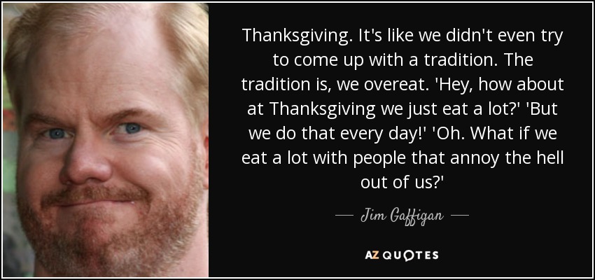 Thanksgiving. It's like we didn't even try to come up with a tradition. The tradition is, we overeat. 'Hey, how about at Thanksgiving we just eat a lot?' 'But we do that every day!' 'Oh. What if we eat a lot with people that annoy the hell out of us?' - Jim Gaffigan