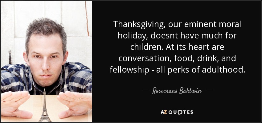Thanksgiving, our eminent moral holiday, doesnt have much for children. At its heart are conversation, food, drink, and fellowship - all perks of adulthood. - Rosecrans Baldwin