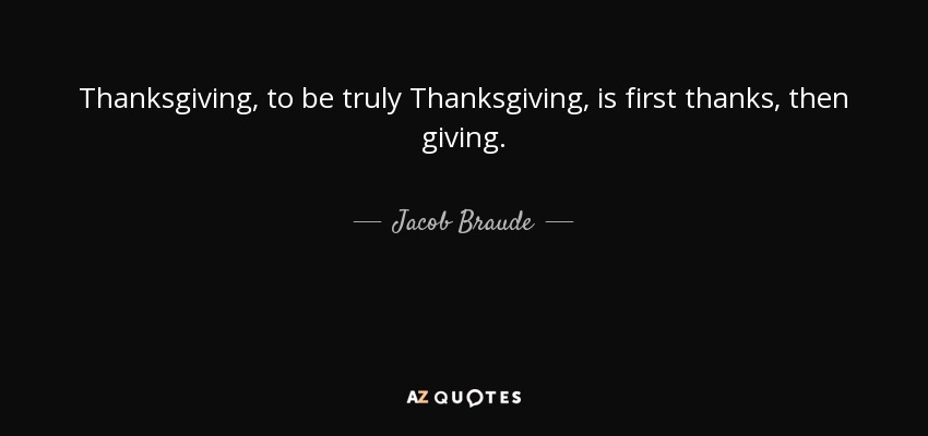 Thanksgiving, to be truly Thanksgiving, is first thanks, then giving. - Jacob Braude
