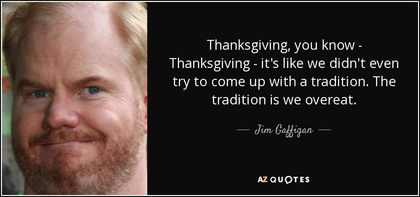 Thanksgiving, you know - Thanksgiving - it's like we didn't even try to come up with a tradition. The tradition is we overeat. - Jim Gaffigan