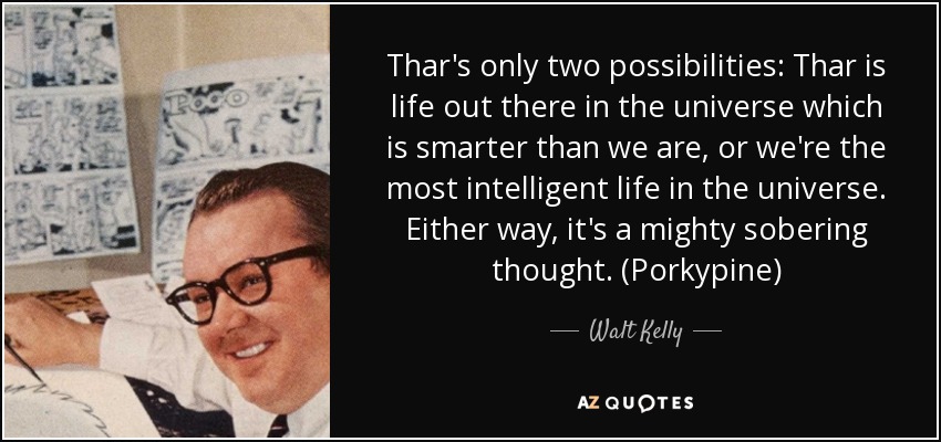 Thar's only two possibilities: Thar is life out there in the universe which is smarter than we are, or we're the most intelligent life in the universe. Either way, it's a mighty sobering thought. (Porkypine) - Walt Kelly