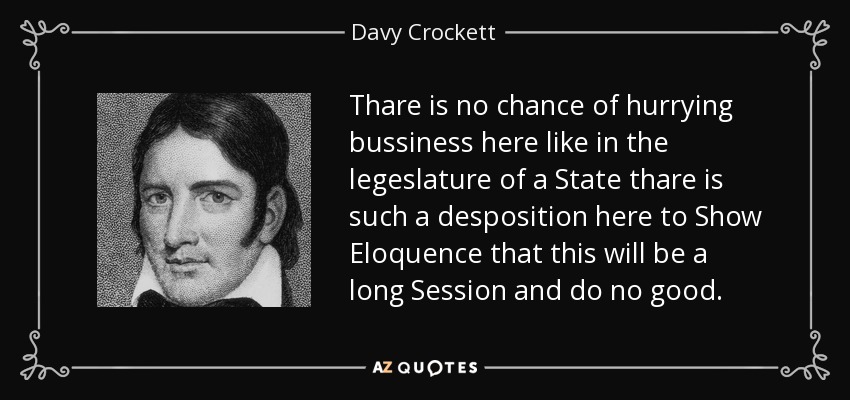 Thare is no chance of hurrying bussiness here like in the legeslature of a State thare is such a desposition here to Show Eloquence that this will be a long Session and do no good. - Davy Crockett