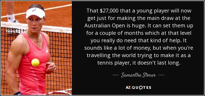 That $27,000 that a young player will now get just for making the main draw at the Australian Open is huge. It can set them up for a couple of months which at that level you really do need that kind of help. It sounds like a lot of money, but when you're travelling the world trying to make it as a tennis player, it doesn't last long. - Samantha Stosur