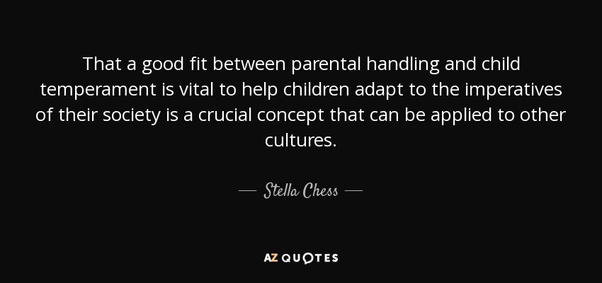 That a good fit between parental handling and child temperament is vital to help children adapt to the imperatives of their society is a crucial concept that can be applied to other cultures. - Stella Chess