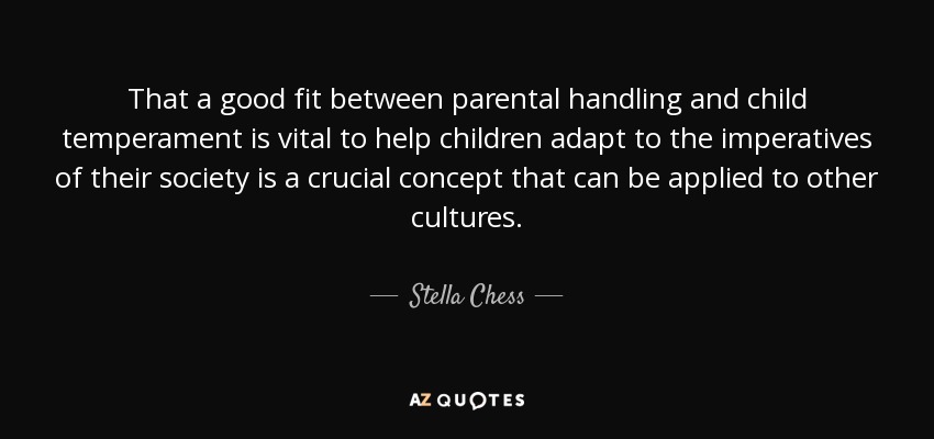 That a good fit between parental handling and child temperament is vital to help children adapt to the imperatives of their society is a crucial concept that can be applied to other cultures. - Stella Chess