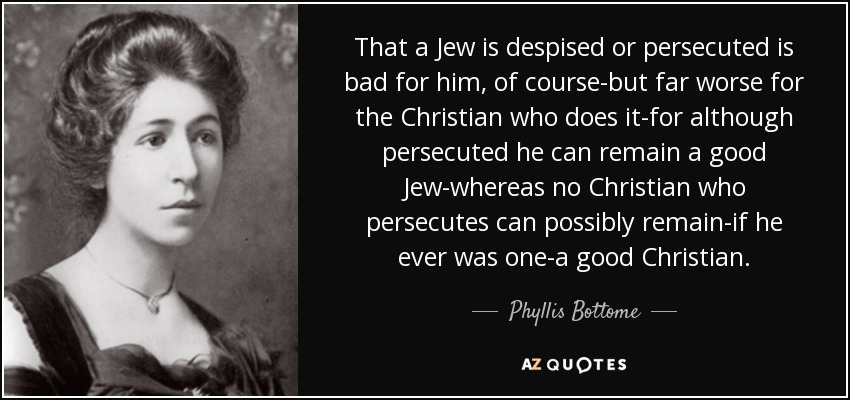 That a Jew is despised or persecuted is bad for him, of course-but far worse for the Christian who does it-for although persecuted he can remain a good Jew-whereas no Christian who persecutes can possibly remain-if he ever was one-a good Christian. - Phyllis Bottome