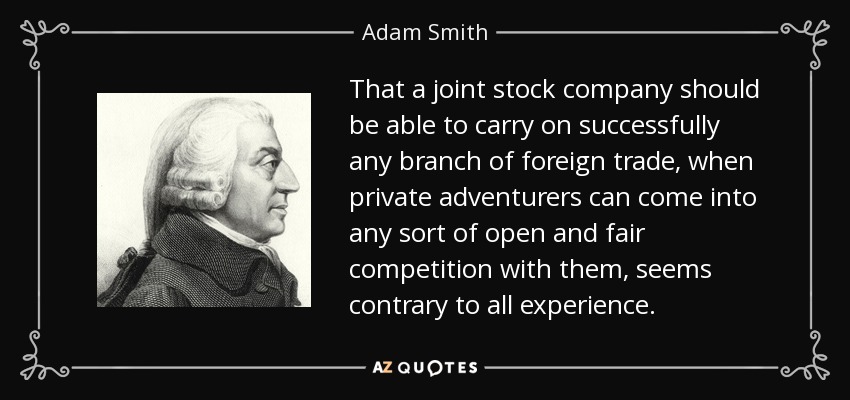 That a joint stock company should be able to carry on successfully any branch of foreign trade, when private adventurers can come into any sort of open and fair competition with them, seems contrary to all experience. - Adam Smith