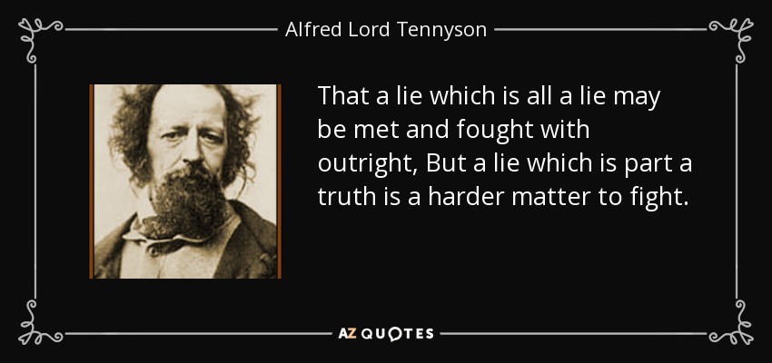 That a lie which is all a lie may be met and fought with outright, But a lie which is part a truth is a harder matter to fight. - Alfred Lord Tennyson