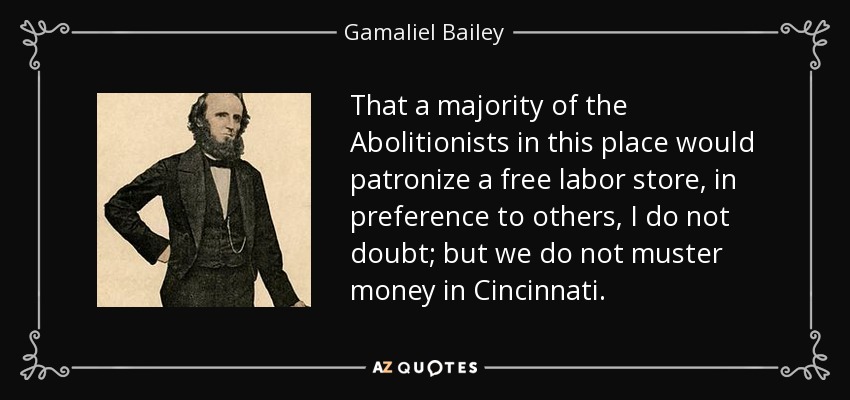 That a majority of the Abolitionists in this place would patronize a free labor store, in preference to others, I do not doubt; but we do not muster money in Cincinnati. - Gamaliel Bailey