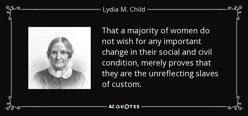 That a majority of women do not wish for any important change in their social and civil condition, merely proves that they are the unreflecting slaves of custom. - Lydia M. Child