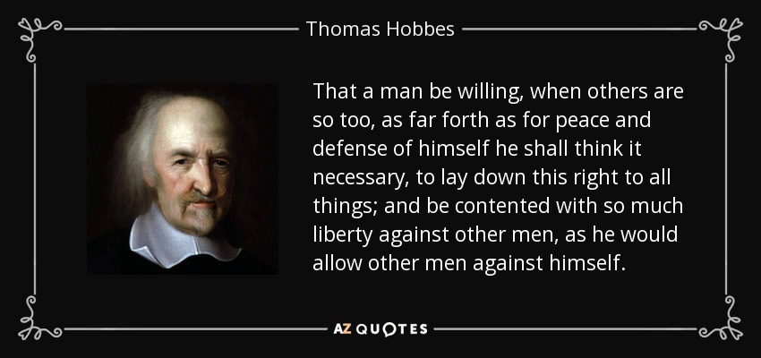 That a man be willing, when others are so too, as far forth as for peace and defense of himself he shall think it necessary, to lay down this right to all things; and be contented with so much liberty against other men, as he would allow other men against himself. - Thomas Hobbes