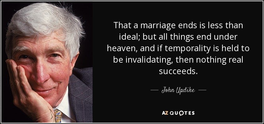 That a marriage ends is less than ideal; but all things end under heaven, and if temporality is held to be invalidating, then nothing real succeeds. - John Updike