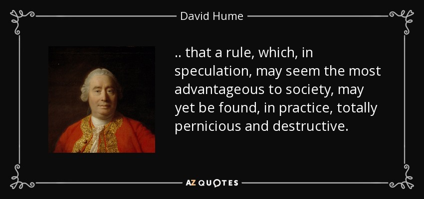 .. that a rule, which, in speculation, may seem the most advantageous to society, may yet be found, in practice, totally pernicious and destructive. - David Hume