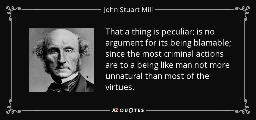 That a thing is peculiar; is no argument for its being blamable; since the most criminal actions are to a being like man not more unnatural than most of the virtues. - John Stuart Mill