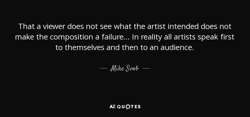 That a viewer does not see what the artist intended does not make the composition a failure... In reality all artists speak first to themselves and then to an audience. - Mike Svob