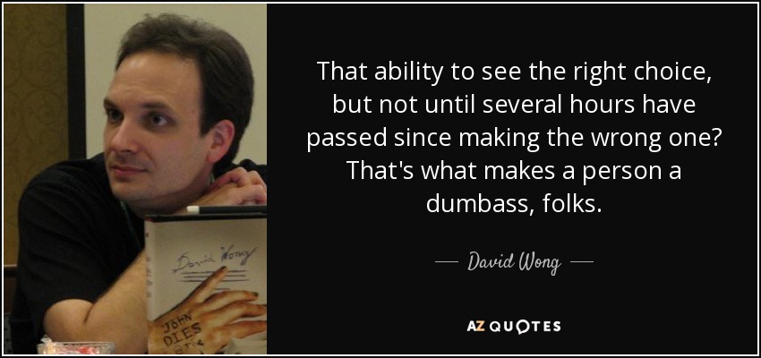 That ability to see the right choice, but not until several hours have passed since making the wrong one? That's what makes a person a dumbass, folks. - David Wong